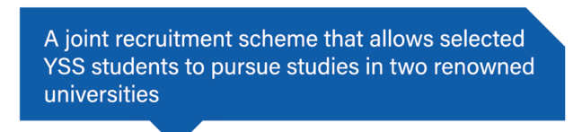 A joint recruitment scheme that allows selected participants in YSS to pursue studies in two renowned universities